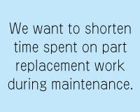 We want to reduce the time to replace parts.