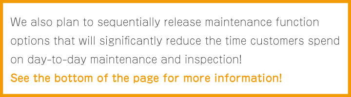 We also plan to sequentially release maintenance function options that will significantly reduce the time customers spend on day-to-day maintenance and inspection! See the bottom of the page for more information!