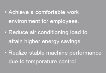 Achieve a comfortable work environment for employees|Reduce air conditioning load to attain higher energy savings|Realize stable machine performance due to temperature control